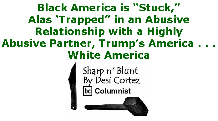 BlackCommentator.com Sept 03, 2020 - Issue 831: Black America is “Stuck,” Alas ‘Trapped” in an Abusive Relationship with a Highly Abusive Partner, Trump’s America . . . White America - Sharp n' Blunt By Desi Cortez, BC Columnist