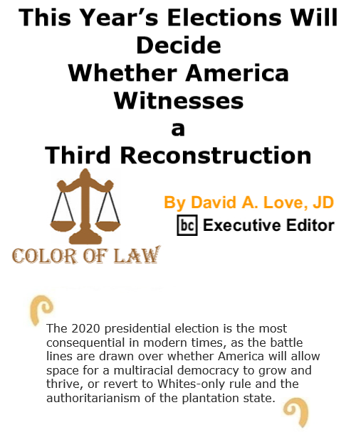 BlackCommentator.com Oct 29, 2020 - Issue 839: This Year’s Elections Will Decide Whether America Witnesses a Third Reconstruction - Color of Law By David A. Love, JD, BC Executive Editor