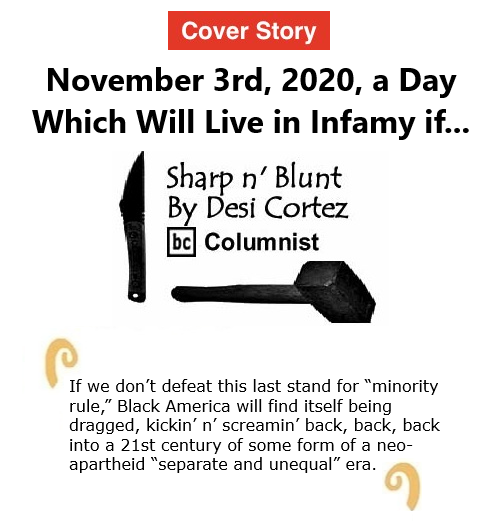 BlackCommentator.com Oct 29, 2020 - Issue 839 Cover Story:November 3rd, 2020, a Day Which Will Live in Infamy if...  - Sharp n' Blunt By Desi Cortez, BC Columnist