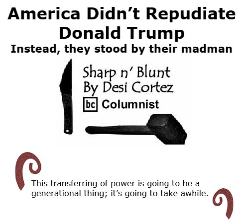 BlackCommentator.com Nov 6, 2020 - Issue 840: America Didn't Repudiate Donald Trump, Instead They Stood-by Their Madman - Sharp n' Blunt By Desi Cortez, BC Columnist