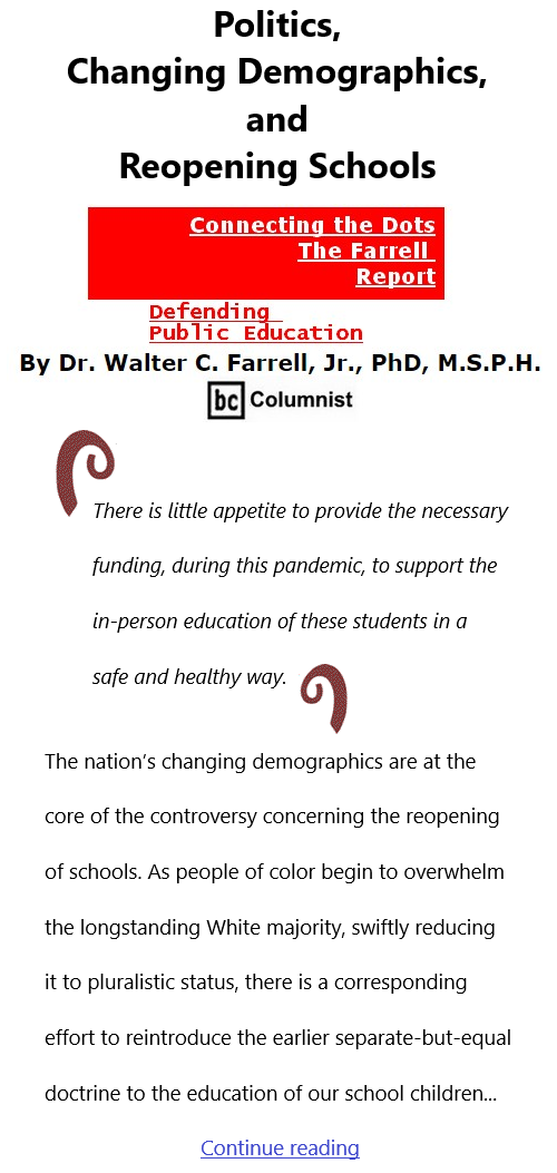 BlackCommentator.com Feb 18, 2021 - Issue 853: Politics, Changing Demographics, and Reopening Schools - Connecting the Dots - The Farrell Report - Defending Public Education By Dr. Walter C. Farrell, Jr., PhD, M.S.P.H., BC Columnist