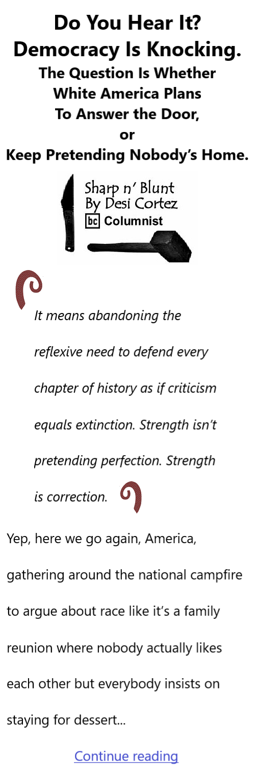 BlackCommentator.com February 26, 2026 - Issue 1076: Do You Hear It? Democracy Is Knocking. The Question Is Whether White America Plans To Answer the Door, or Keep Pretending Nobody’s Home. - Sharp n' Blunt By Desi Cortez, BC Columnist