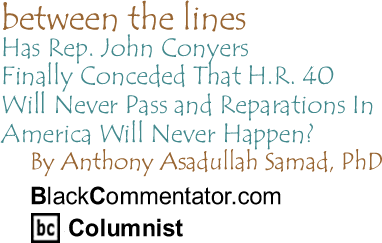Has Rep. John Conyers Finally Conceded That H.R. 40 Will Never Pass and Reparations In America Will Never Happen? - Between The Lines - By Dr. Anthony Asadullah Samad, PhD - BlackCommentator.com Columnist