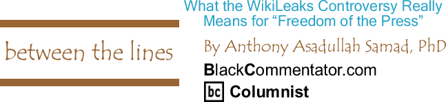 What the WikiLeaks Controversy Really Means for "Freedom of the Press" - Between the Lines - By Dr. Anthony Asadullah Samad, PhD - BlackCommentator.com Columnist