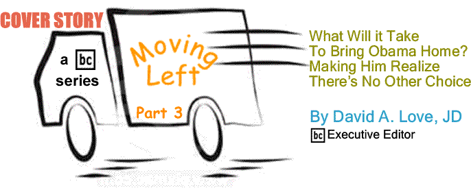 BlackCommentator.com Cover Story: Moving Left – Part 3 What Will it Take To Bring Obama Home?  Making Him Realize There’s No Other Choice By David A. Love, JD, BlackCommentator.com Executive Editor