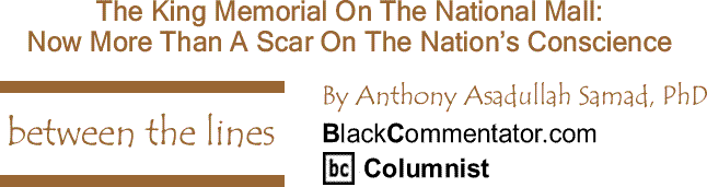 BlackCommentator.com: The King Memorial On The National Mall - Now More Than A Scar On The Nation’s Conscience - Between The Lines, By Dr. Anthony Asadullah Samad, PhD, BlackCommentator.com Columnist