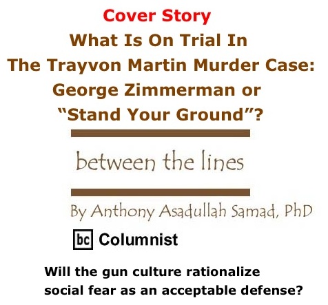 BlackCommentator.com: Cover Story - What Is On Trial In The Trayvon Martin Murder Case" George Zimmerman or “Stand Your Ground”? - Between The Lines - By Dr. Anthony Asadullah Samad, PhD - BC Columnist