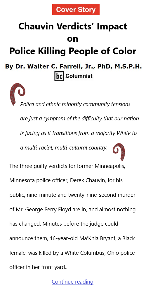 BlackCommentator.com Apr 22, 2021 - Issue 862 Cover Story: Chauvin Verdicts’ Impact on Police Killing People of Color By Dr. Walter C. Farrell, Jr., PhD, M.S.P.H., BC Columnist