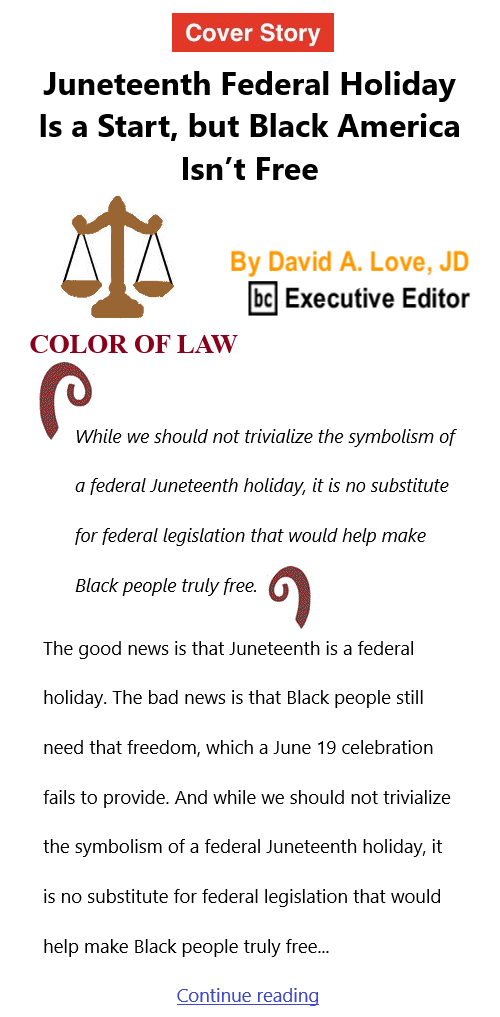BlackCommentator.com June 24, 2021 - Issue 871 Cover Story: Juneteenth Federal Holiday Is a Start, but Black America Isn’t Free Color of Law By David A. Love, JD, BC Executive Editor