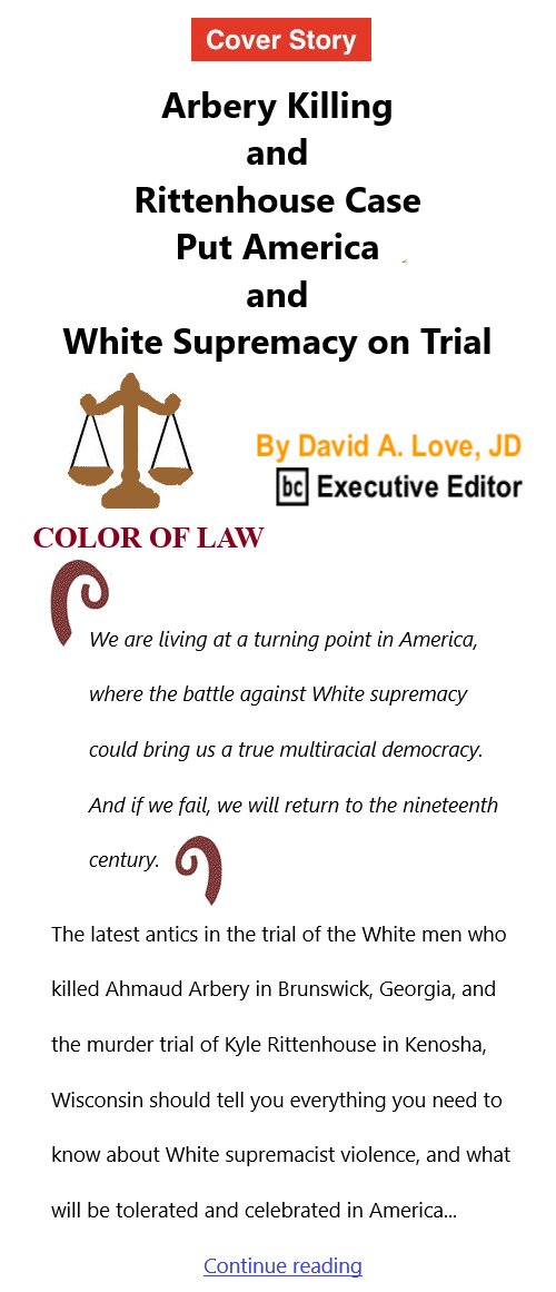 BlackCommentator.com Nov 18, 2021 - Issue 888 Cover Story: Arbery Killing and Rittenhouse Case Put America and White Supremacy on Trial- Color of Law By David A. Love, JD, BC Executive Editor