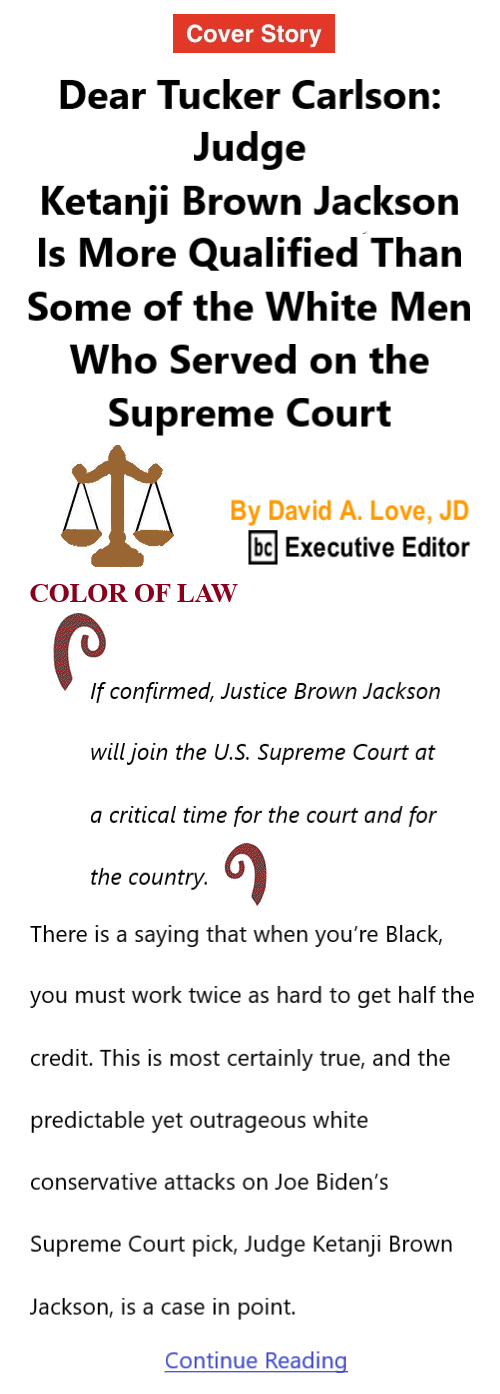 BlackCommentator.com Mar 24, 2022 - Issue 903: Cover Story - Dear Tucker Carlson: Judge Ketanji Brown Jackson Is More Qualified Than Some of the White Men Who Served on the Supreme Court - Color of Law By David A. Love, JD, BC Executive Editor