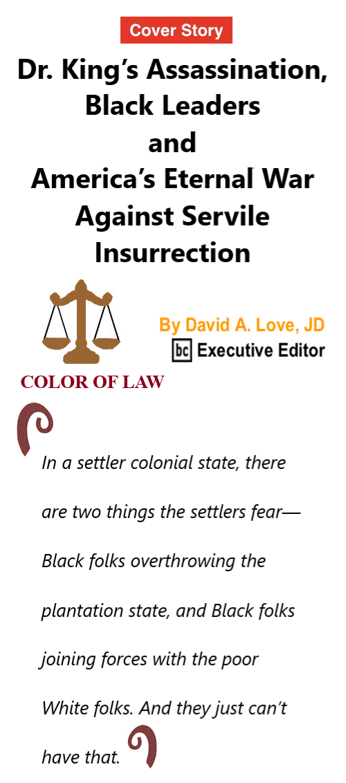 BlackCommentator.com Mar 30, 2023 - Issue 949: Cover Story - Dr. King’s Assassination, Black Leaders and America’s Eternal War Against Servile Insurrection - Color of Law By David A. Love, JD, BC Executive Editor