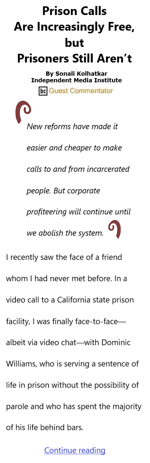 BlackCommentator.com Apr 25, 2024 - Issue 998: Prison Calls Are Increasingly Free, but Prisoners Still Aren’t By Sonali Kolhatkar, Independent Media Institute, BC Guest Commentator